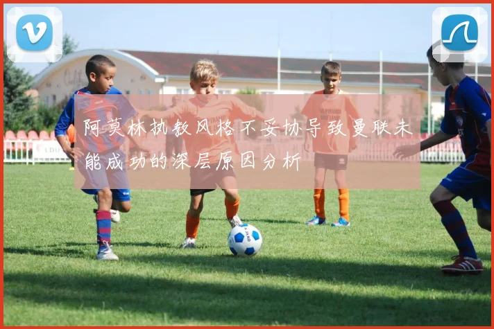 阿莫林执教风格不妥协导致曼联未能成功的深层原因分析