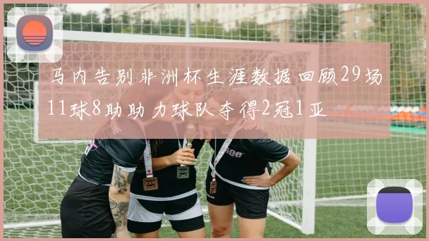马内告别非洲杯生涯数据回顾29场11球8助助力球队夺得2冠1亚