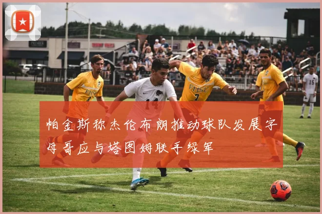 帕金斯称杰伦布朗推动球队发展字母哥应与塔图姆联手绿军
