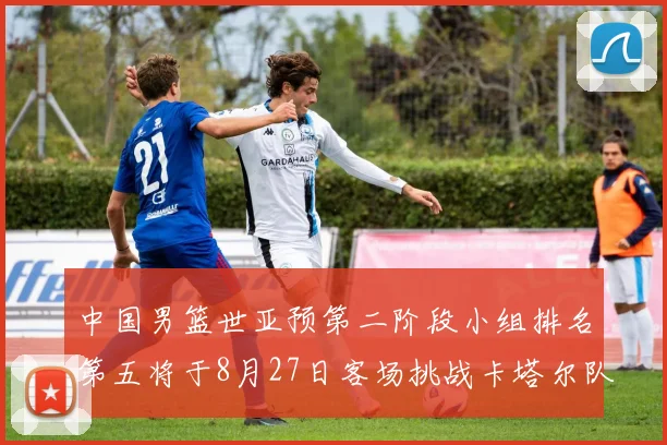 中国男篮世亚预第二阶段小组排名第五将于8月27日客场挑战卡塔尔队
