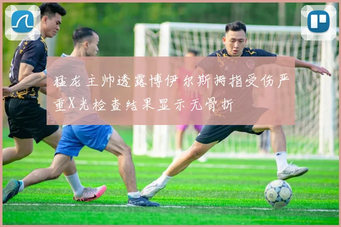 猛龙主帅透露博伊尔斯拇指受伤严重X光检查结果显示无骨折