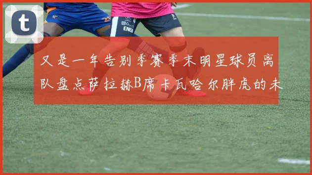 又是一年告别季赛季末明星球员离队盘点萨拉赫B席卡瓦哈尔胖虎的未来去向