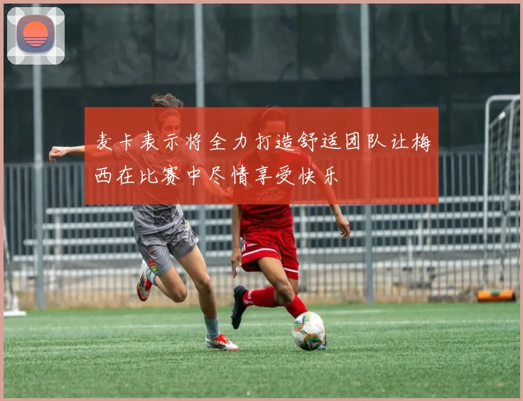 麦卡表示将全力打造舒适团队让梅西在比赛中尽情享受快乐