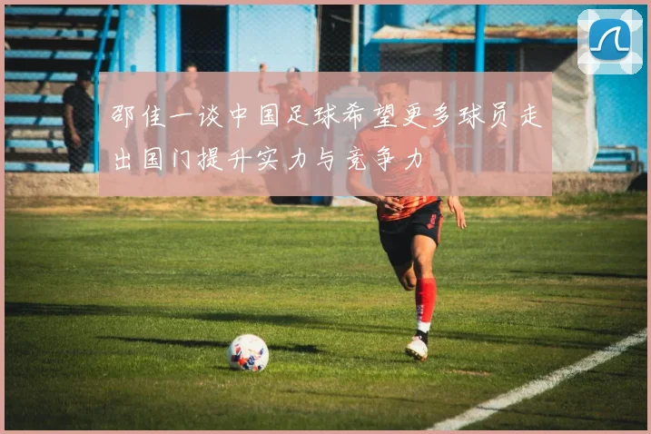 邵佳一谈中国足球希望更多球员走出国门提升实力与竞争力