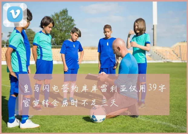 皇马闪电签约库库雷利亚仅用39字官宣转会历时不足三天
