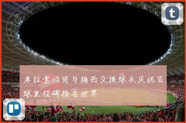 库拉索门将与梅西交换球衣庆祝百球里程碑扬名世界