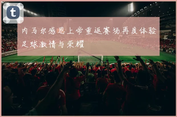 内马尔感恩上帝重返赛场再度体验足球激情与荣耀