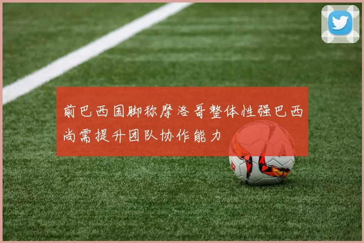 前巴西国脚称摩洛哥整体性强巴西尚需提升团队协作能力