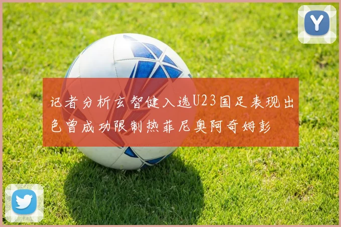 记者分析玄智健入选U23国足表现出色曾成功限制热菲尼奥阿奇姆彭
