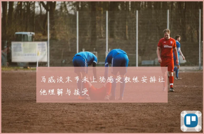 马威谈末节未上场感受教练安排让他理解与接受