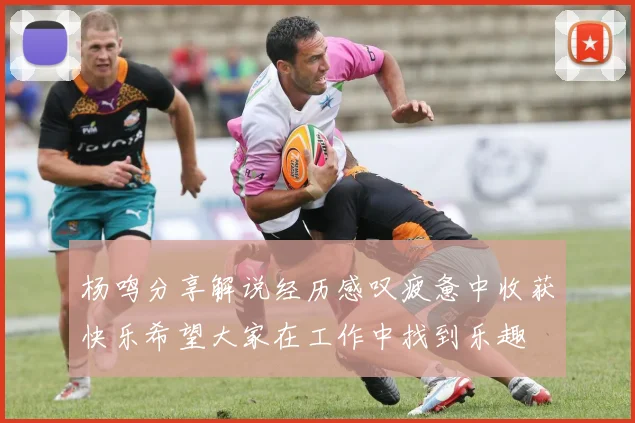 杨鸣分享解说经历感叹疲惫中收获快乐希望大家在工作中找到乐趣