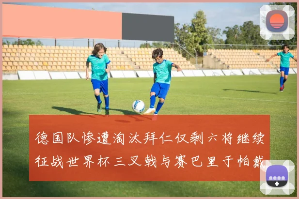 德国队惨遭淘汰拜仁仅剩六将继续征战世界杯三叉戟与赛巴里于帕戴维斯携手出战