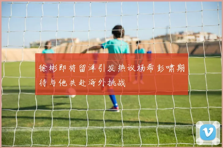 徐彬即将留洋引发热议杨希彭啸期待与他共赴海外挑战