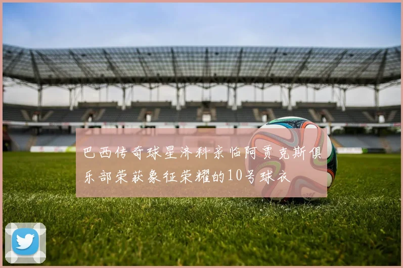 巴西传奇球星济科亲临阿贾克斯俱乐部荣获象征荣耀的10号球衣