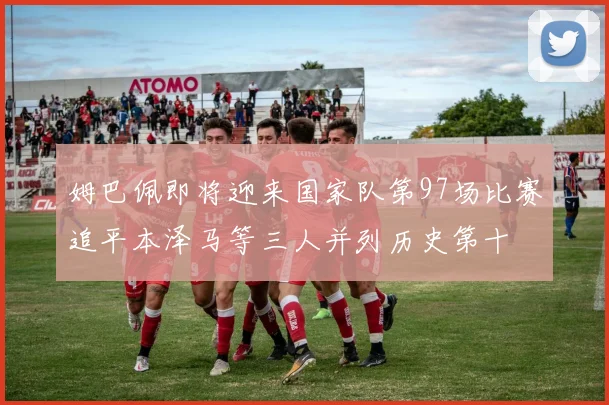 姆巴佩即将迎来国家队第97场比赛追平本泽马等三人并列历史第十