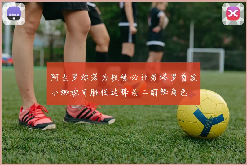 阿圭罗称若为教练必让劳塔罗首发小蜘蛛可胜任边锋或二前锋角色
