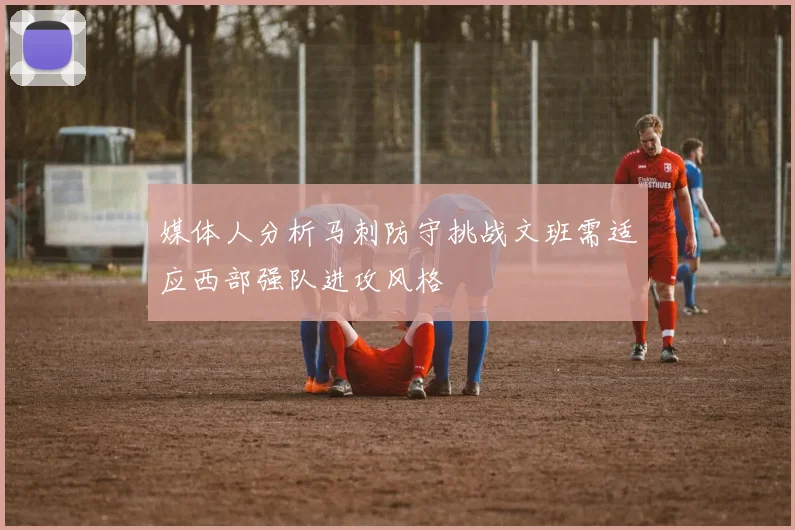 媒体人分析马刺防守挑战文班需适应西部强队进攻风格