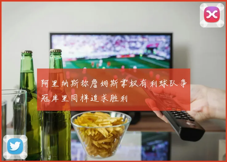 阿里纳斯称詹姆斯掌权有利球队争冠库里同样追求胜利