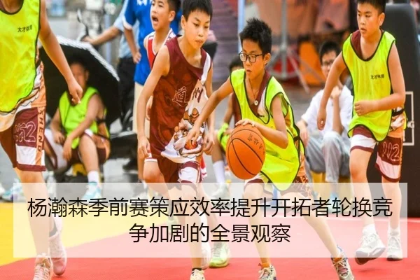杨瀚森季前赛策应效率提升开拓者轮换竞争加剧的全景观察